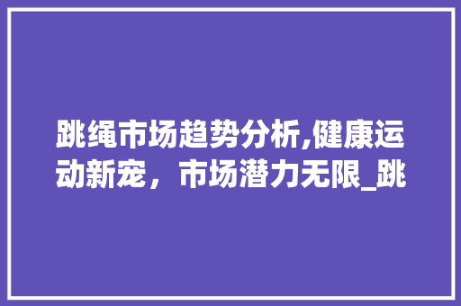跳绳市场趋势分析,健康运动新宠,市场潜力无限_跳绳市场趋势图分析 跳绳市场趋势分析,健康运动新宠,市场潜力无限_跳绳市场趋势图分析