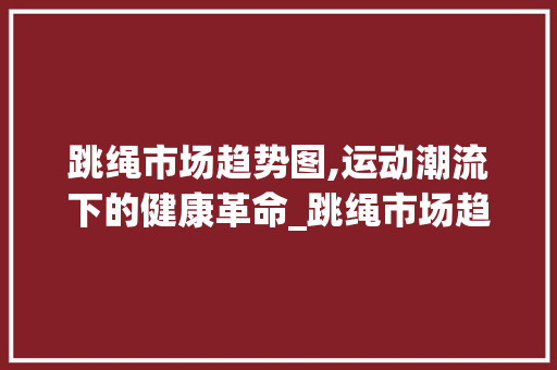 跳绳市场趋势图,运动潮流下的健康革命_跳绳市场趋势图怎么画 跳绳市场趋势图,运动潮流下的健康革命_跳绳市场趋势图怎么画