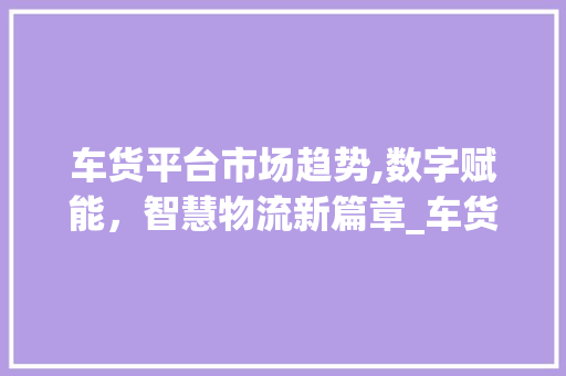 车货平台市场趋势,数字赋能,智慧物流新篇章_车货平台的市场趋势 车货平台市场趋势,数字赋能,智慧物流新篇章_车货平台的市场趋势