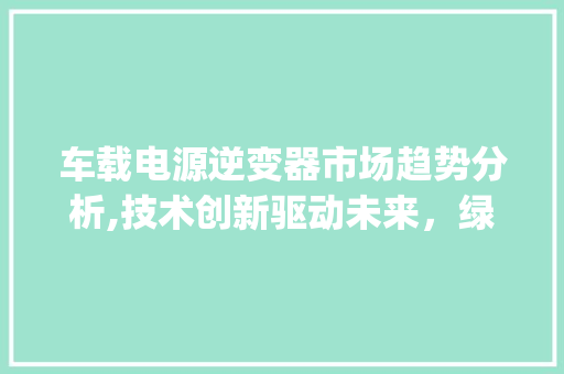 车载电源逆变器市场趋势分析,技术创新驱动未来,绿色出行引领潮流_车载电源逆变器市场趋势 车载电源逆变器市场趋势分析,技术创新驱动未来,绿色出行引领潮流_车载电源逆变器市场趋势