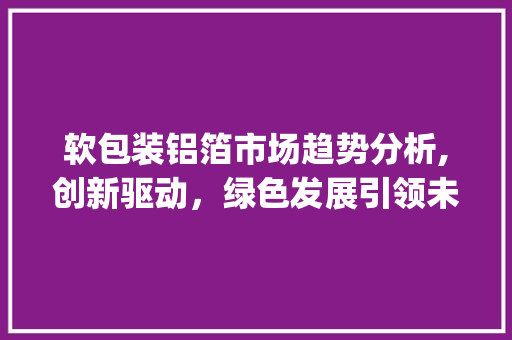 软包装铝箔市场趋势分析,创新驱动,绿色发展引领未来_软包装铝箔市场趋势 软包装铝箔市场趋势分析,创新驱动,绿色发展引领未来_软包装铝箔市场趋势