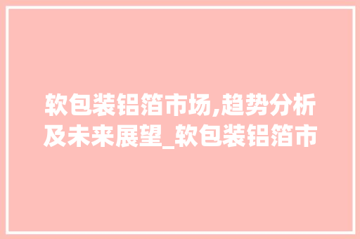 软包装铝箔市场,趋势分析及未来展望_软包装铝箔市场趋势分析 软包装铝箔市场,趋势分析及未来展望_软包装铝箔市场趋势分析
