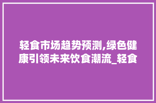 轻食市场趋势预测,绿色健康引领未来饮食潮流_轻食市场趋势预测 轻食市场趋势预测,绿色健康引领未来饮食潮流_轻食市场趋势预测