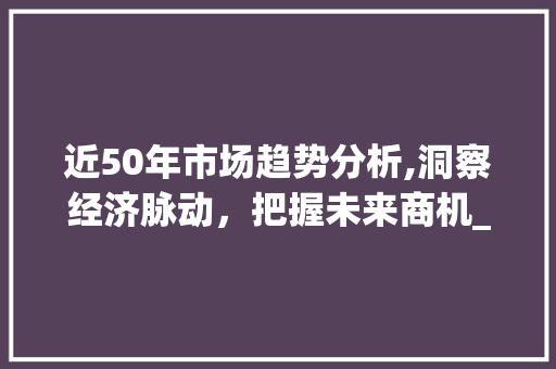 近50年市场趋势分析,洞察经济脉动,把握未来商机_近50年的市场趋势分析 近50年市场趋势分析,洞察经济脉动,把握未来商机_近50年的市场趋势分析