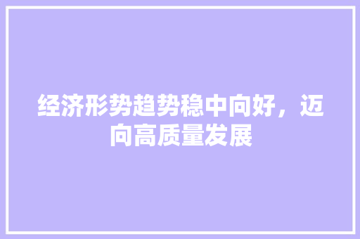 经济形势趋势稳中向好,迈向高质量发展 经济形势趋势稳中向好,迈向高质量发展
