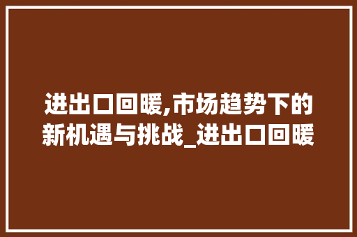 进出口回暖,市场趋势下的新机遇与挑战_进出口回暖市场趋势分析 进出口回暖,市场趋势下的新机遇与挑战_进出口回暖市场趋势分析