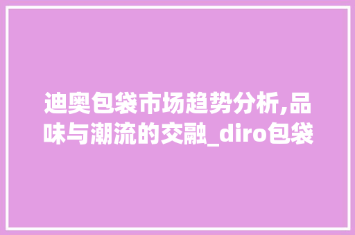 迪奥包袋市场趋势分析,品味与潮流的交融_diro包袋市场趋势 迪奥包袋市场趋势分析,品味与潮流的交融_diro包袋市场趋势