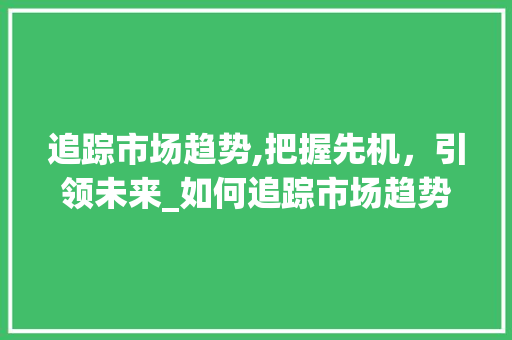 追踪市场趋势,把握先机,引领未来_如何追踪市场趋势 追踪市场趋势,把握先机,引领未来_如何追踪市场趋势