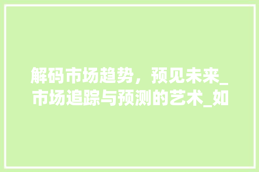 解码市场趋势,预见未来_市场追踪与预测的艺术_如何追踪市场趋势和未来 解码市场趋势,预见未来_市场追踪与预测的艺术_如何追踪市场趋势和未来