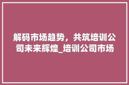 解码市场趋势,共筑培训公司未来辉煌_培训公司市场趋势分析 解码市场趋势,共筑培训公司未来辉煌_培训公司市场趋势分析