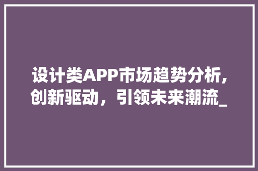 设计类APP市场趋势分析,创新驱动,引领未来潮流_设计类app市场趋势 设计类APP市场趋势分析,创新驱动,引领未来潮流_设计类app市场趋势