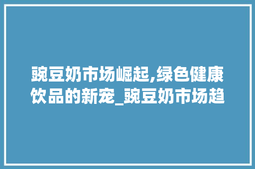 豌豆奶市场崛起,绿色健康饮品的新宠_豌豆奶市场趋势 豌豆奶市场崛起,绿色健康饮品的新宠_豌豆奶市场趋势