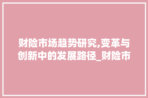 财险市场趋势研究,变革与创新中的发展路径_财险市场趋势研究 财险市场趋势研究,变革与创新中的发展路径_财险市场趋势研究