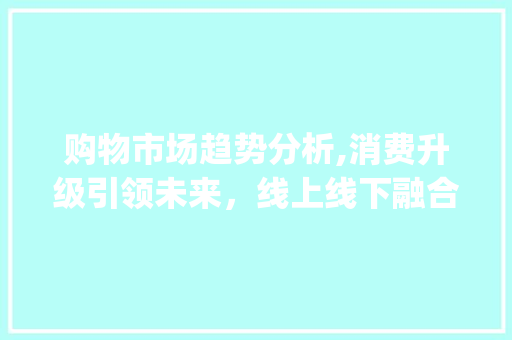 购物市场趋势分析,消费升级引领未来,线上线下融合成新常态_购物市场趋势分析图 购物市场趋势分析,消费升级引领未来,线上线下融合成新常态_购物市场趋势分析图