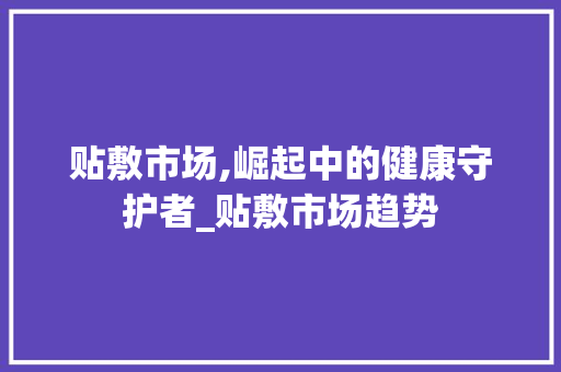 贴敷市场,崛起中的健康守护者_贴敷市场趋势 贴敷市场,崛起中的健康守护者_贴敷市场趋势