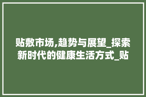 贴敷市场,趋势与展望_探索新时代的健康生活方式_贴敷市场趋势是什么 贴敷市场,趋势与展望_探索新时代的健康生活方式_贴敷市场趋势是什么