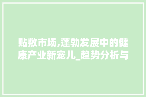 贴敷市场,蓬勃发展中的健康产业新宠儿_趋势分析与未来展望_贴敷市场趋势研究 贴敷市场,蓬勃发展中的健康产业新宠儿_趋势分析与未来展望_贴敷市场趋势研究