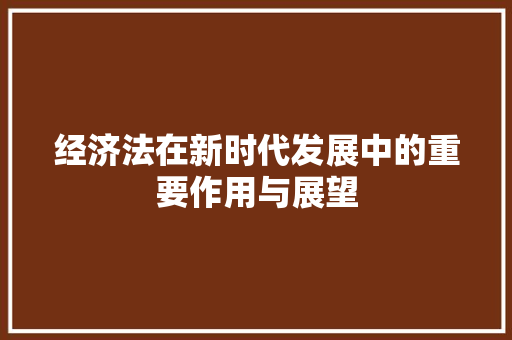 经济法在新时代发展中的重要作用与展望 经济法在新时代发展中的重要作用与展望