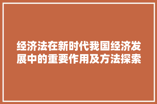 经济法在新时代我国经济发展中的重要作用及方法探索 经济法在新时代我国经济发展中的重要作用及方法探索