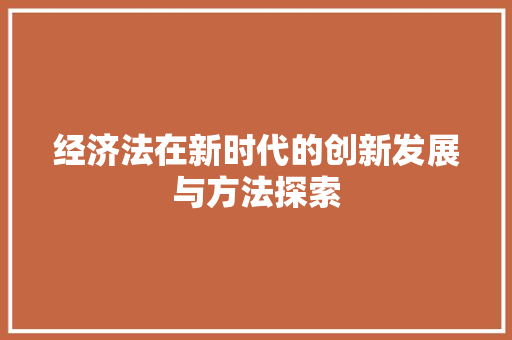 经济法在新时代的创新发展与方法探索 经济法在新时代的创新发展与方法探索