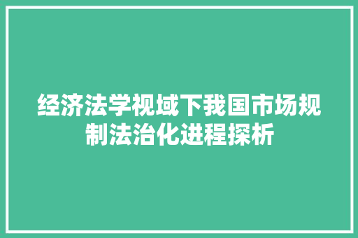 经济法学视域下我国市场规制法治化进程探析 经济法学视域下我国市场规制法治化进程探析