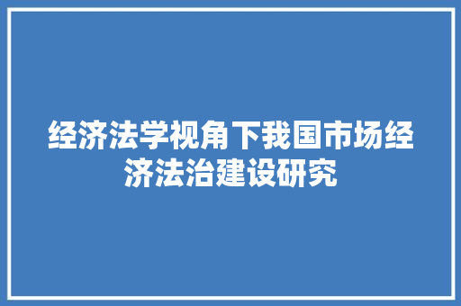 经济法学视角下我国市场经济法治建设研究 经济法学视角下我国市场经济法治建设研究