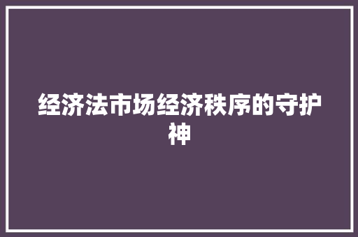 经济法市场经济秩序的守护神 经济法市场经济秩序的守护神