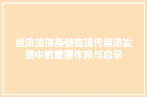 经济法律基础在现代经济发展中的重要作用与启示 经济法律基础在现代经济发展中的重要作用与启示