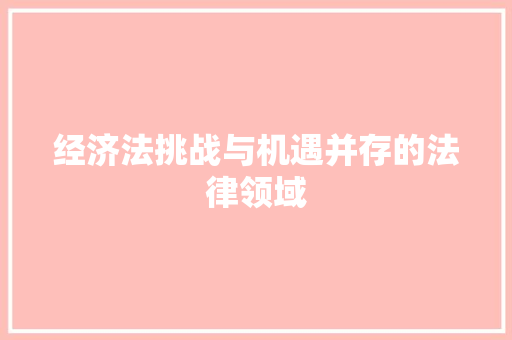 经济法挑战与机遇并存的法律领域 经济法挑战与机遇并存的法律领域