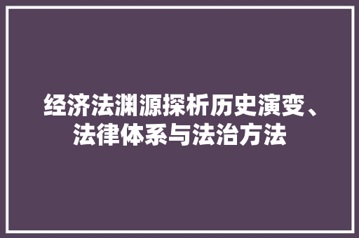 经济法渊源探析历史演变、法律体系与法治方法 经济法渊源探析历史演变、法律体系与法治方法