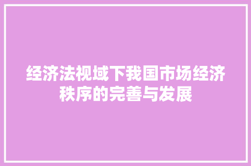 经济法视域下我国市场经济秩序的完善与发展 经济法视域下我国市场经济秩序的完善与发展
