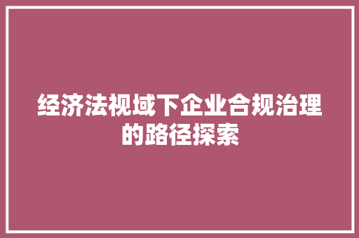 经济法视域下企业合规治理的路径探索 经济法视域下企业合规治理的路径探索