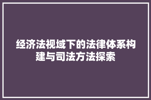 经济法视域下的法律体系构建与司法方法探索 经济法视域下的法律体系构建与司法方法探索