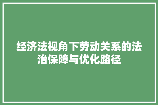 经济法视角下劳动关系的法治保障与优化路径 经济法视角下劳动关系的法治保障与优化路径