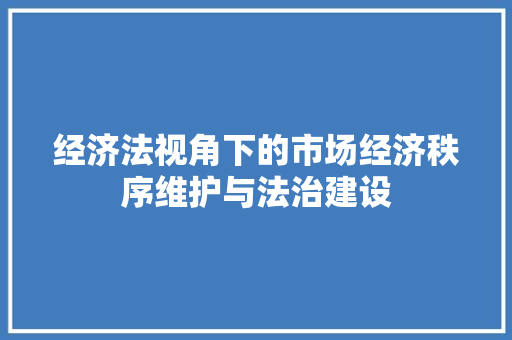 经济法视角下的市场经济秩序维护与法治建设 经济法视角下的市场经济秩序维护与法治建设