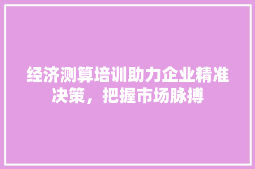 经济测算培训助力企业精准决策,把握市场脉搏 经济测算培训助力企业精准决策,把握市场脉搏