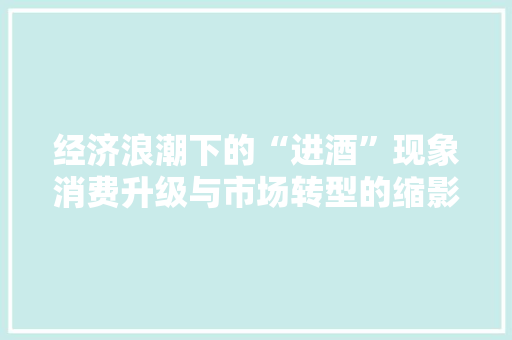经济浪潮下的“进酒”现象消费升级与市场转型的缩影 经济浪潮下的“进酒”现象消费升级与市场转型的缩影