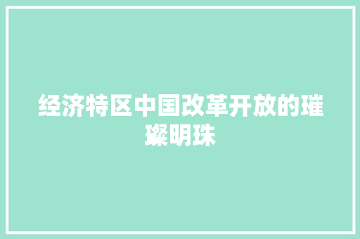 经济特区中国改革开放的璀璨明珠 经济特区中国改革开放的璀璨明珠