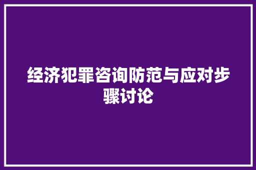 经济犯罪咨询防范与应对步骤讨论 经济犯罪咨询防范与应对步骤讨论
