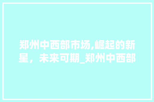 郑州中西部市场,崛起的新星,未来可期_郑州中西部市场趋势 郑州中西部市场,崛起的新星,未来可期_郑州中西部市场趋势