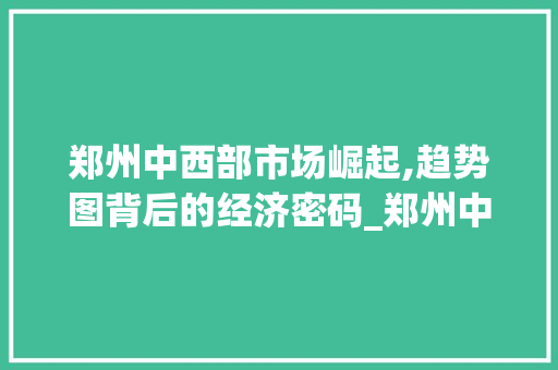 郑州中西部市场崛起,趋势图背后的经济密码_郑州中西部市场趋势图 郑州中西部市场崛起,趋势图背后的经济密码_郑州中西部市场趋势图