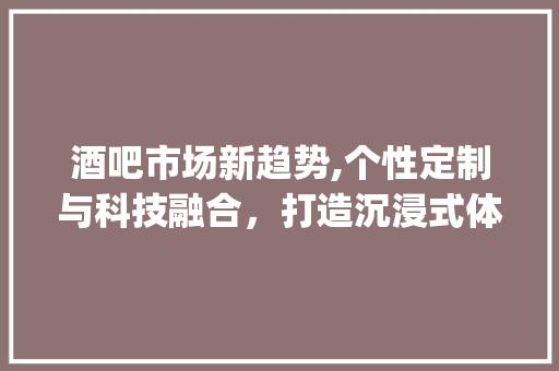 酒吧市场新趋势,个性定制与科技融合,打造沉浸式体验_酒吧的市场趋势 酒吧市场新趋势,个性定制与科技融合,打造沉浸式体验_酒吧的市场趋势