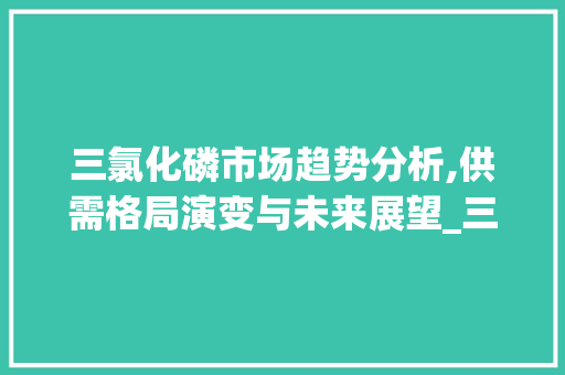 三氯化磷市场趋势分析,供需格局演变与未来展望_三氯化磷市场趋势分析