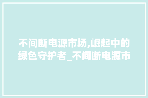 不间断电源市场,崛起中的绿色守护者_不间断电源市场趋势 不间断电源市场,崛起中的绿色守护者_不间断电源市场趋势