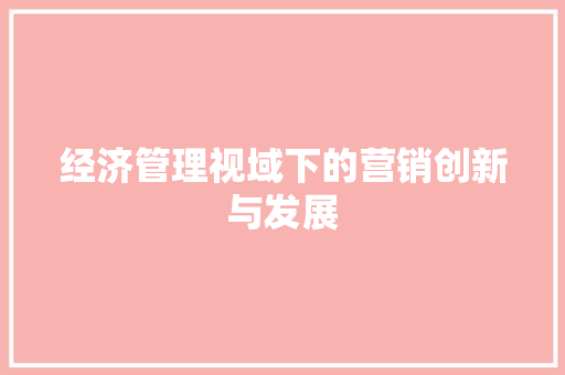 经济管理视域下的营销创新与发展 经济管理视域下的营销创新与发展
