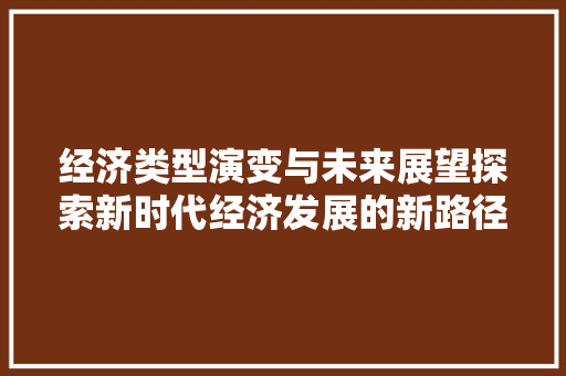 经济类型演变与未来展望探索新时代经济发展的新路径 经济类型演变与未来展望探索新时代经济发展的新路径