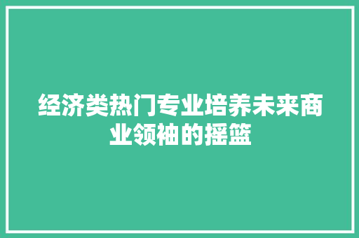 经济类热门专业培养未来商业领袖的摇篮 经济类热门专业培养未来商业领袖的摇篮