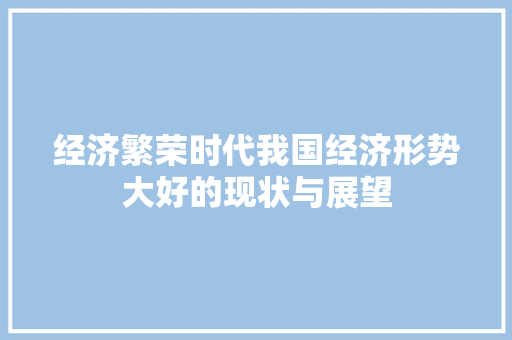 经济繁荣时代我国经济形势大好的现状与展望 经济繁荣时代我国经济形势大好的现状与展望