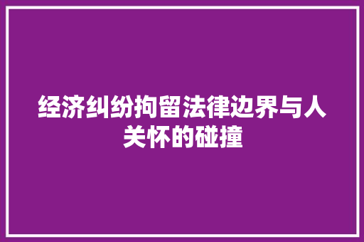 经济纠纷拘留法律边界与人关怀的碰撞 经济纠纷拘留法律边界与人关怀的碰撞