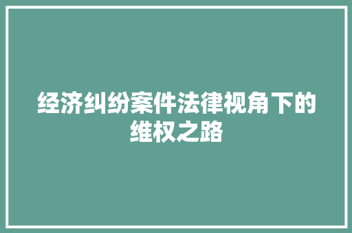经济纠纷案件法律视角下的维权之路 经济纠纷案件法律视角下的维权之路